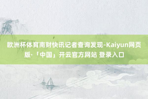 欧洲杯体育南财快讯记者查询发现-Kaiyun网页版·「中国」开云官方网站 登录入口