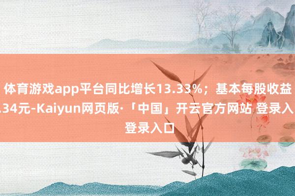 体育游戏app平台同比增长13.33%；基本每股收益0.34元-Kaiyun网页版·「中国」开云官方网站 登录入口