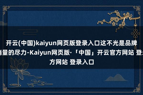 开云(中国)kaiyun网页版登录入口这不光是品牌为了销量的尽力-Kaiyun网页版·「中国」开云官方网站 登录入口