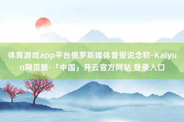 体育游戏app平台俄罗斯媒体曾报说念称-Kaiyun网页版·「中国」开云官方网站 登录入口