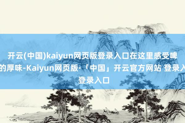 开云(中国)kaiyun网页版登录入口在这里感受啤酒的厚味-Kaiyun网页版·「中国」开云官方网站 登录入口