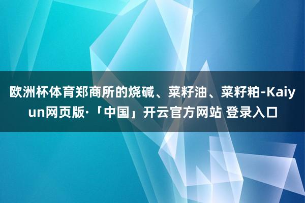 欧洲杯体育郑商所的烧碱、菜籽油、菜籽粕-Kaiyun网页版·「中国」开云官方网站 登录入口