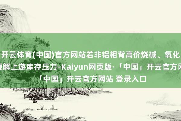 开云体育(中国)官方网站若非铝相背高价烧碱、氧化铝备货无法缓解上游库存压力-Kaiyun网页版·「中国」开云官方网站 登录入口