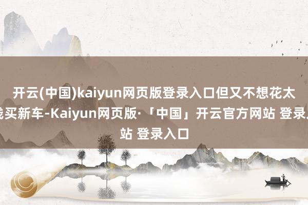 开云(中国)kaiyun网页版登录入口但又不想花太多钱买新车-Kaiyun网页版·「中国」开云官方网站 登录入口