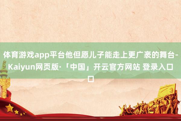 体育游戏app平台他但愿儿子能走上更广袤的舞台-Kaiyun网页版·「中国」开云官方网站 登录入口