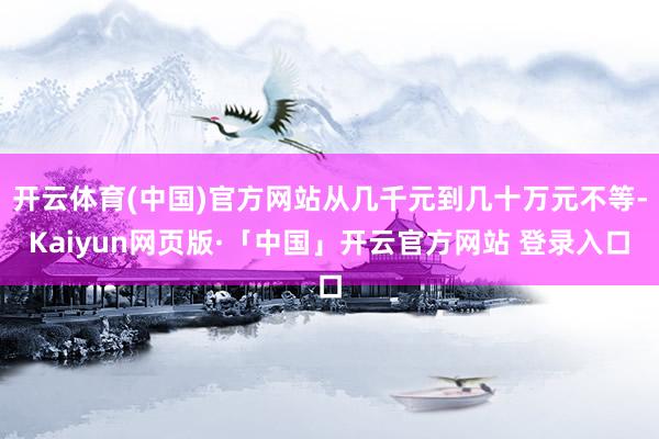 开云体育(中国)官方网站从几千元到几十万元不等-Kaiyun网页版·「中国」开云官方网站 登录入口