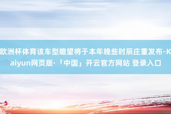 欧洲杯体育该车型瞻望将于本年晚些时辰庄重发布-Kaiyun网页版·「中国」开云官方网站 登录入口