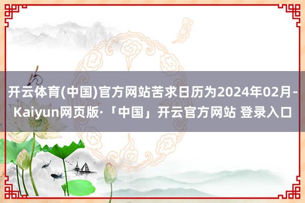 开云体育(中国)官方网站苦求日历为2024年02月-Kaiyun网页版·「中国」开云官方网站 登录入口