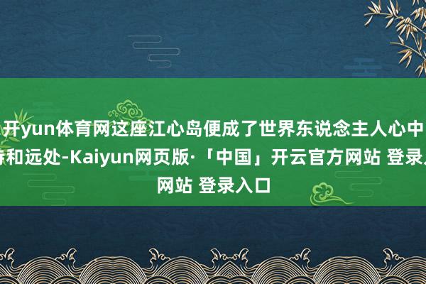 开yun体育网这座江心岛便成了世界东说念主人心中的诗和远处-Kaiyun网页版·「中国」开云官方网站 登录入口