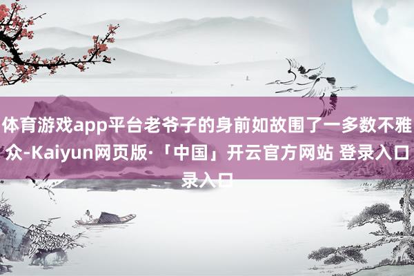 体育游戏app平台老爷子的身前如故围了一多数不雅众-Kaiyun网页版·「中国」开云官方网站 登录入口