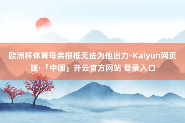 欧洲杯体育母亲根柢无法为他出力-Kaiyun网页版·「中国」开云官方网站 登录入口