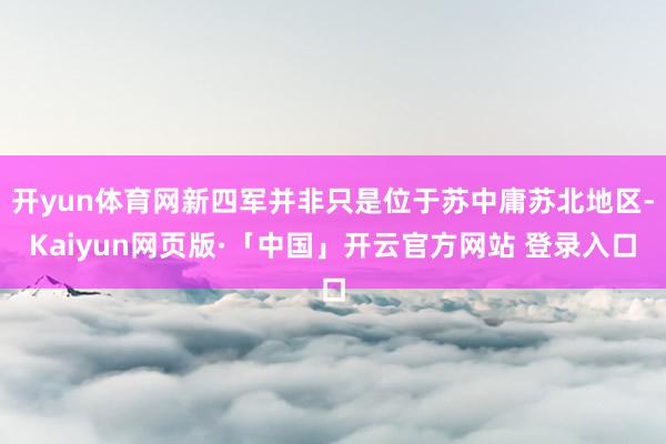 开yun体育网新四军并非只是位于苏中庸苏北地区-Kaiyun网页版·「中国」开云官方网站 登录入口