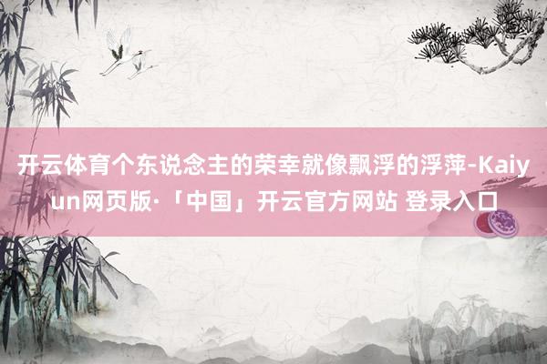 开云体育个东说念主的荣幸就像飘浮的浮萍-Kaiyun网页版·「中国」开云官方网站 登录入口