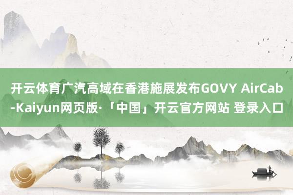 开云体育广汽高域在香港施展发布GOVY AirCab-Kaiyun网页版·「中国」开云官方网站 登录入口