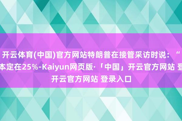 开云体育(中国)官方网站特朗普在接管采访时说：“咱们底本定在25%-Kaiyun网页版·「中国」开云官方网站 登录入口