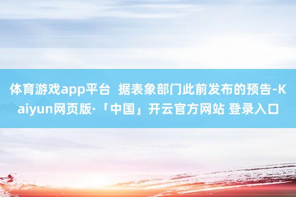 体育游戏app平台  据表象部门此前发布的预告-Kaiyun网页版·「中国」开云官方网站 登录入口