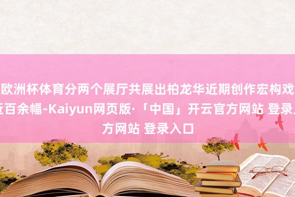 欧洲杯体育分两个展厅共展出柏龙华近期创作宏构戏画近百余幅-Kaiyun网页版·「中国」开云官方网站 登录入口