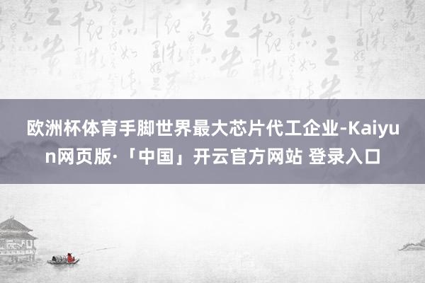 欧洲杯体育　　手脚世界最大芯片代工企业-Kaiyun网页版·「中国」开云官方网站 登录入口