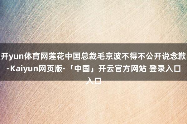 开yun体育网莲花中国总裁毛京波不得不公开说念歉-Kaiyun网页版·「中国」开云官方网站 登录入口