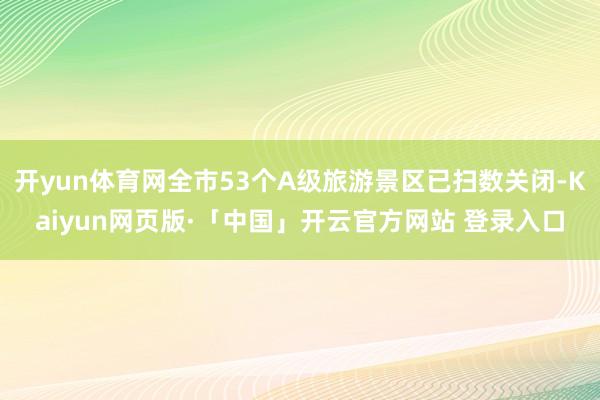 开yun体育网全市53个A级旅游景区已扫数关闭-Kaiyun网页版·「中国」开云官方网站 登录入口