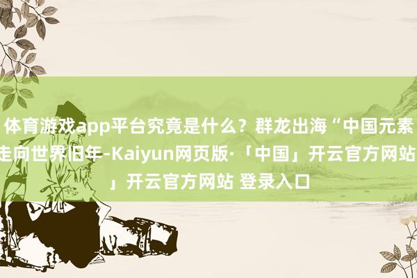 体育游戏app平台究竟是什么？群龙出海“中国元素”从浙江走向世界旧年-Kaiyun网页版·「中国」开云官方网站 登录入口