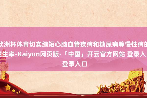 欧洲杯体育切实缩短心脑血管疾病和糖尿病等慢性病的发生率-Kaiyun网页版·「中国」开云官方网站 登录入口