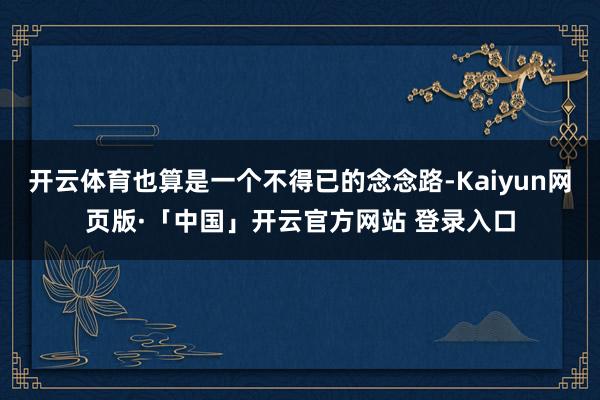 开云体育也算是一个不得已的念念路-Kaiyun网页版·「中国」开云官方网站 登录入口