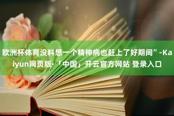 欧洲杯体育没料想一个精神病也赶上了好期间”-Kaiyun网页版·「中国」开云官方网站 登录入口