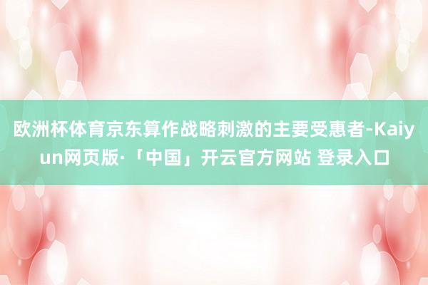欧洲杯体育京东算作战略刺激的主要受惠者-Kaiyun网页版·「中国」开云官方网站 登录入口