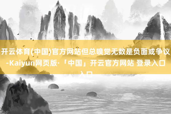 开云体育(中国)官方网站但总嗅觉无数是负面或争议-Kaiyun网页版·「中国」开云官方网站 登录入口