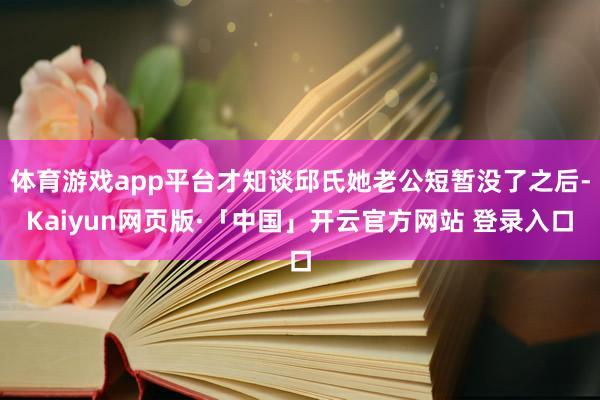 体育游戏app平台才知谈邱氏她老公短暂没了之后-Kaiyun网页版·「中国」开云官方网站 登录入口