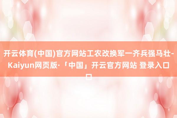 开云体育(中国)官方网站工农改换军一齐兵强马壮-Kaiyun网页版·「中国」开云官方网站 登录入口
