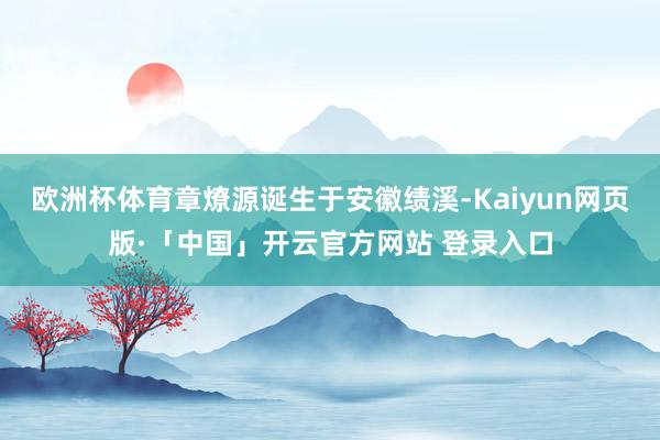 欧洲杯体育章燎源诞生于安徽绩溪-Kaiyun网页版·「中国」开云官方网站 登录入口