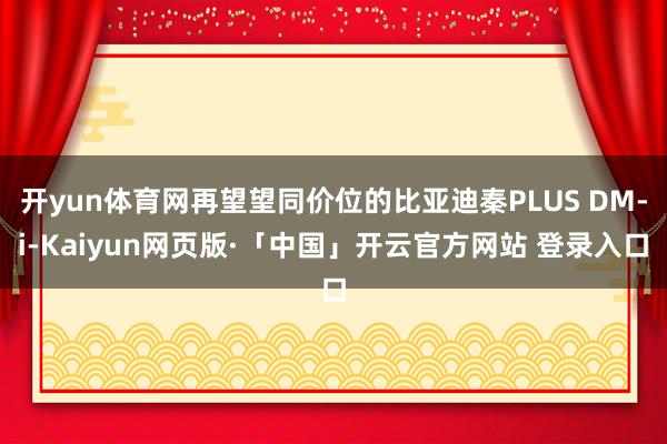 开yun体育网再望望同价位的比亚迪秦PLUS DM-i-Kaiyun网页版·「中国」开云官方网站 登录入口