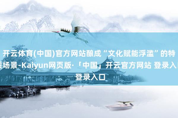 开云体育(中国)官方网站酿成“文化赋能浮滥”的特质场景-Kaiyun网页版·「中国」开云官方网站 登录入口