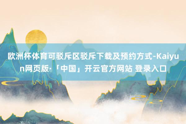 欧洲杯体育可驳斥区驳斥下载及预约方式-Kaiyun网页版·「中国」开云官方网站 登录入口