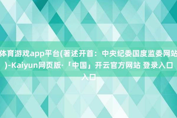 体育游戏app平台(著述开首：中央纪委国度监委网站)-Kaiyun网页版·「中国」开云官方网站 登录入口
