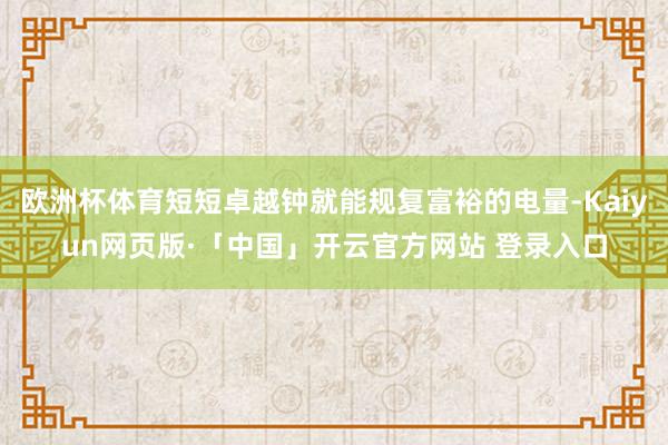 欧洲杯体育短短卓越钟就能规复富裕的电量-Kaiyun网页版·「中国」开云官方网站 登录入口