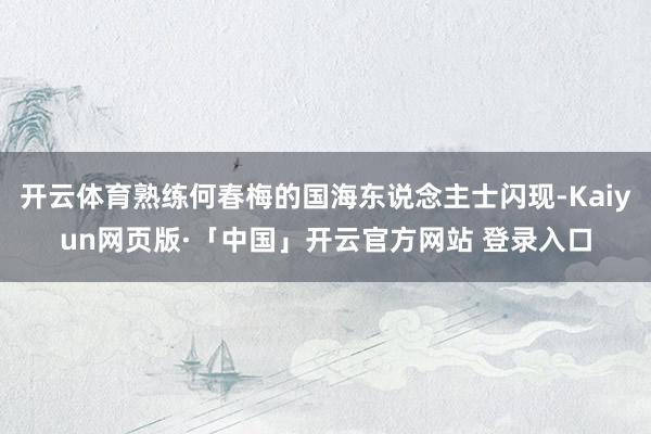 开云体育熟练何春梅的国海东说念主士闪现-Kaiyun网页版·「中国」开云官方网站 登录入口