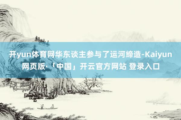 开yun体育网华东谈主参与了运河缔造-Kaiyun网页版·「中国」开云官方网站 登录入口