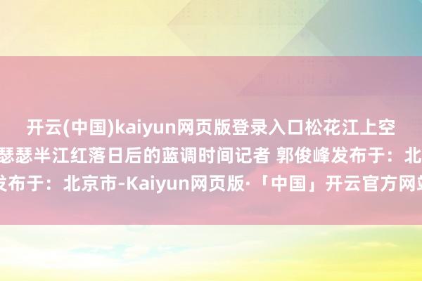 开云(中国)kaiyun网页版登录入口松花江上空娟秀晚霞铺满天空半江瑟瑟半江红落日后的蓝调时间记者 郭俊峰发布于：北京市-Kaiyun网页版·「中国」开云官方网站 登录入口
