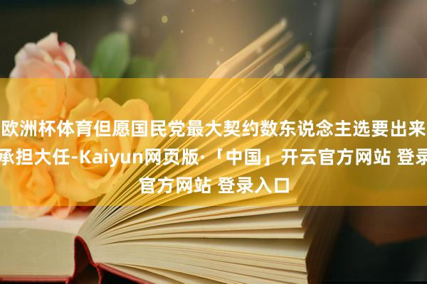 欧洲杯体育但愿国民党最大契约数东说念主选要出来敢于承担大任-Kaiyun网页版·「中国」开云官方网站 登录入口