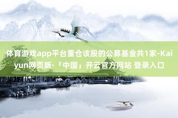 体育游戏app平台重仓该股的公募基金共1家-Kaiyun网页版·「中国」开云官方网站 登录入口