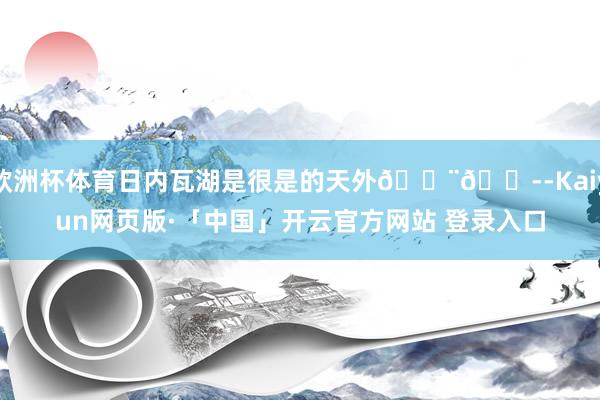 欧洲杯体育日内瓦湖是很是的天外🇨🇭-Kaiyun网页版·「中国」开云官方网站 登录入口
