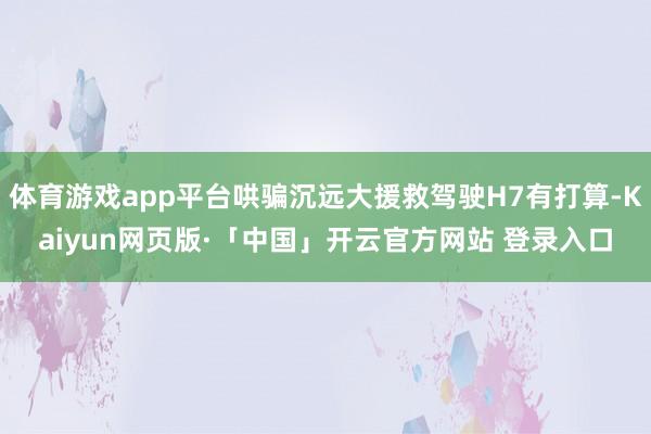 体育游戏app平台哄骗沉远大援救驾驶H7有打算-Kaiyun网页版·「中国」开云官方网站 登录入口
