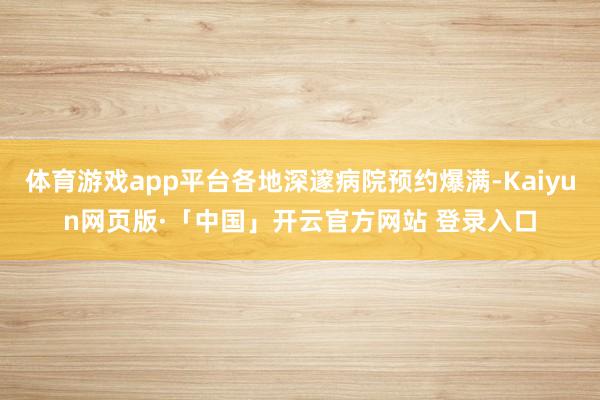 体育游戏app平台各地深邃病院预约爆满-Kaiyun网页版·「中国」开云官方网站 登录入口