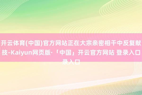 开云体育(中国)官方网站正在大宗亲密相干中反复献技-Kaiyun网页版·「中国」开云官方网站 登录入口
