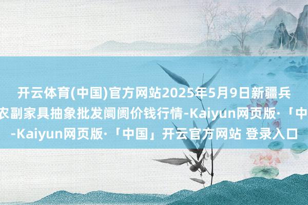 开云体育(中国)官方网站2025年5月9日新疆兵团农二师库尔勒市孔雀农副家具抽象批发阛阓价钱行情-Kaiyun网页版·「中国」开云官方网站 登录入口