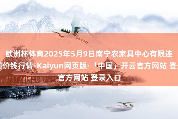 欧洲杯体育2025年5月9日南宁农家具中心有限连累公司价钱行情-Kaiyun网页版·「中国」开云官方网站 登录入口