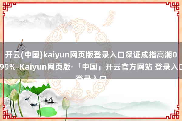 开云(中国)kaiyun网页版登录入口深证成指高潮0.99%-Kaiyun网页版·「中国」开云官方网站 登录入口